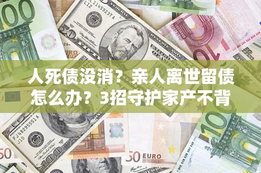 北京人死债没消？亲人离世留债怎么办？3招守护家产不背锅