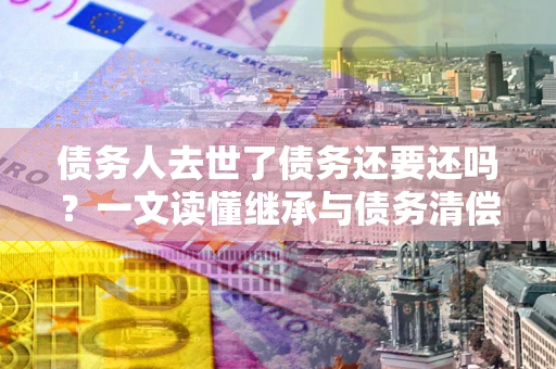 北京债务人去世了债务还要还吗？一文读懂继承与债务清偿